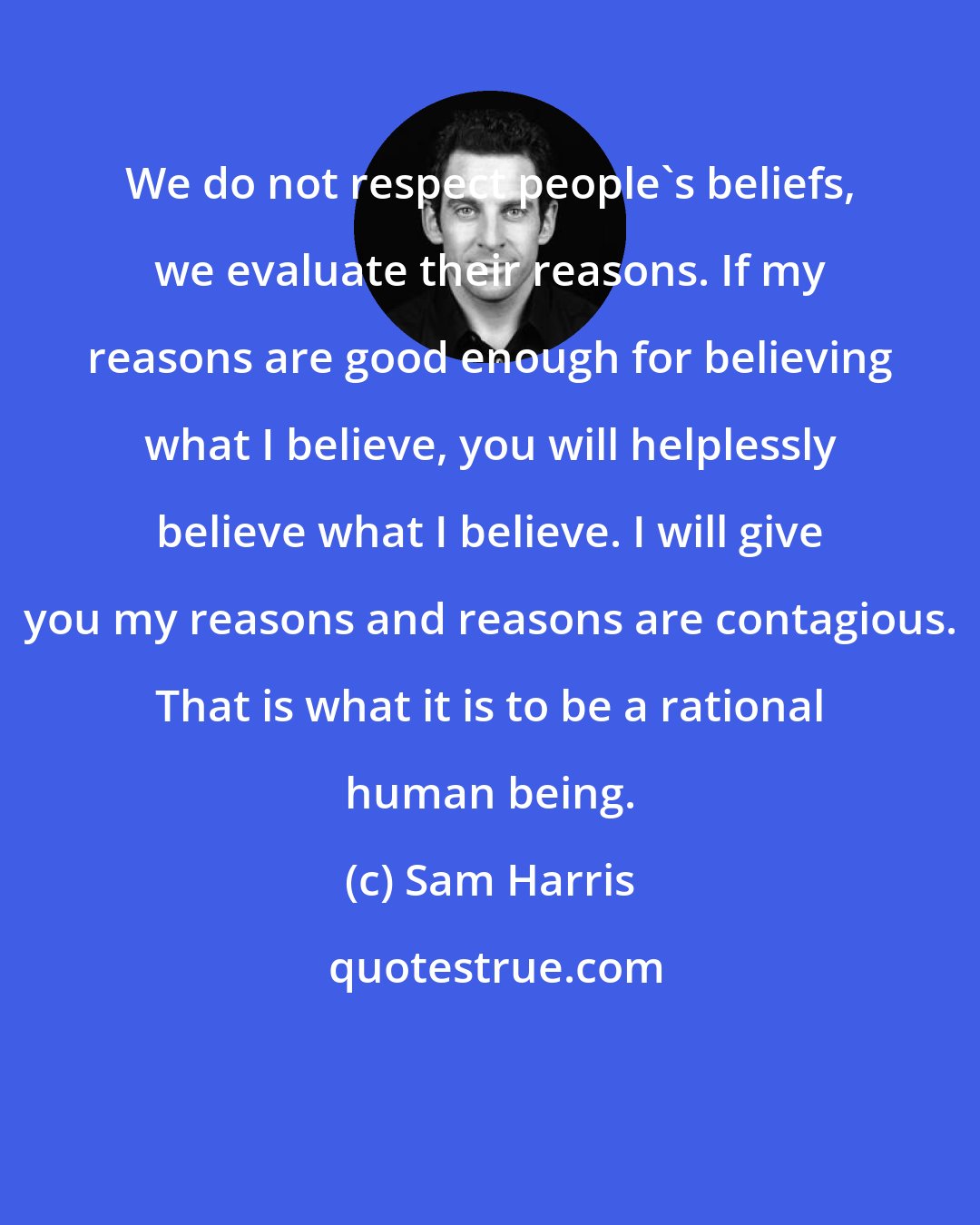 Sam Harris: We do not respect people's beliefs, we evaluate their reasons. If my reasons are good enough for believing what I believe, you will helplessly believe what I believe. I will give you my reasons and reasons are contagious. That is what it is to be a rational human being.