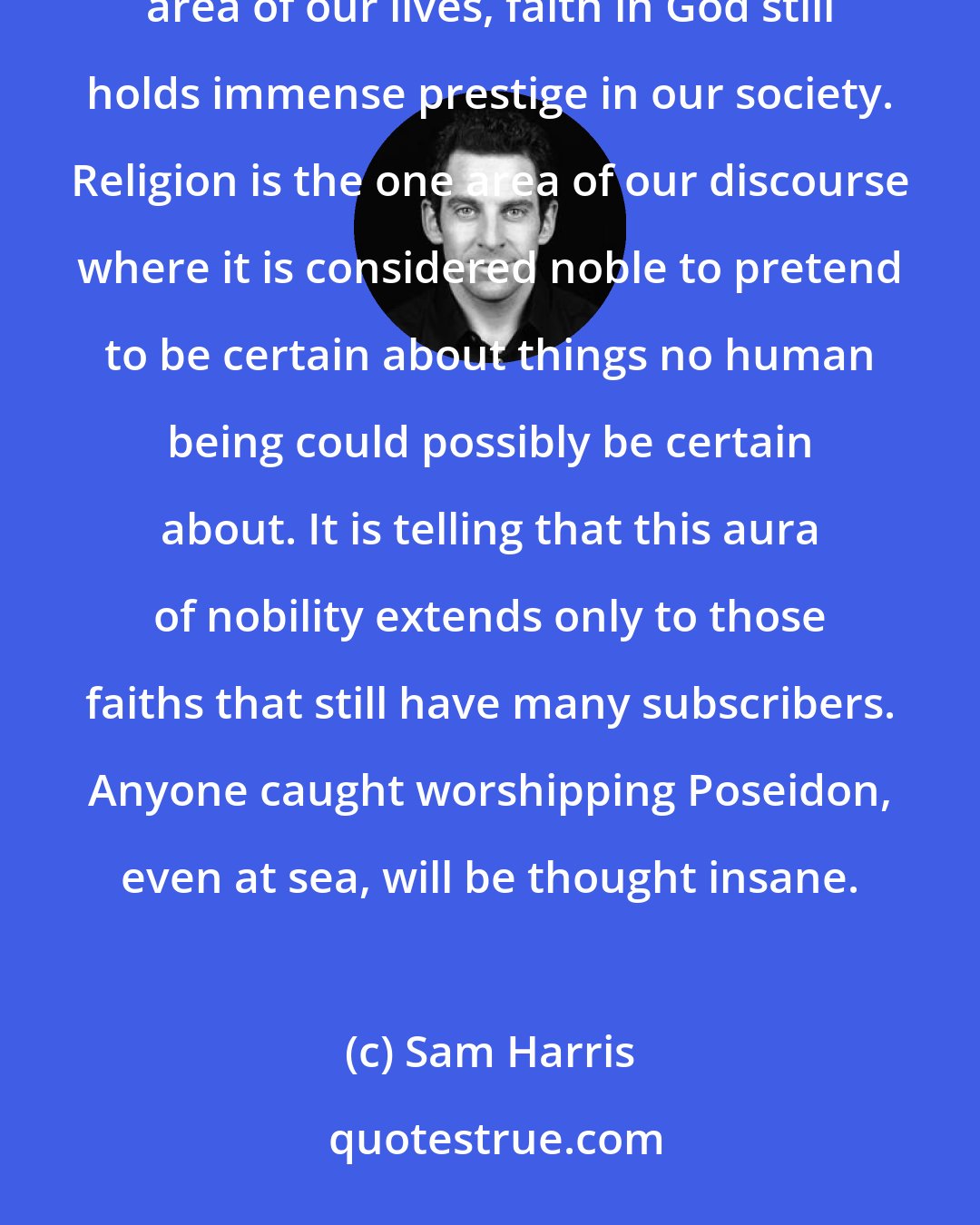 Sam Harris: While believing strongly, without evidence, is considered a mark of madness or stupidity in any other area of our lives, faith in God still holds immense prestige in our society. Religion is the one area of our discourse where it is considered noble to pretend to be certain about things no human being could possibly be certain about. It is telling that this aura of nobility extends only to those faiths that still have many subscribers. Anyone caught worshipping Poseidon, even at sea, will be thought insane.