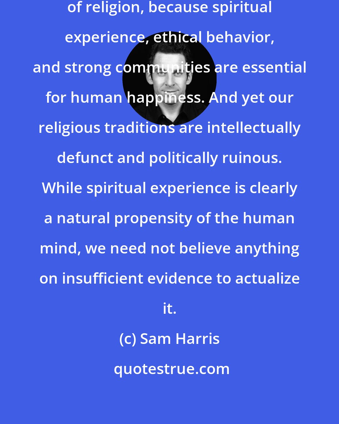 Sam Harris: A kernel of truth lurks at the heart of religion, because spiritual experience, ethical behavior, and strong communities are essential for human happiness. And yet our religious traditions are intellectually defunct and politically ruinous. While spiritual experience is clearly a natural propensity of the human mind, we need not believe anything on insufficient evidence to actualize it.