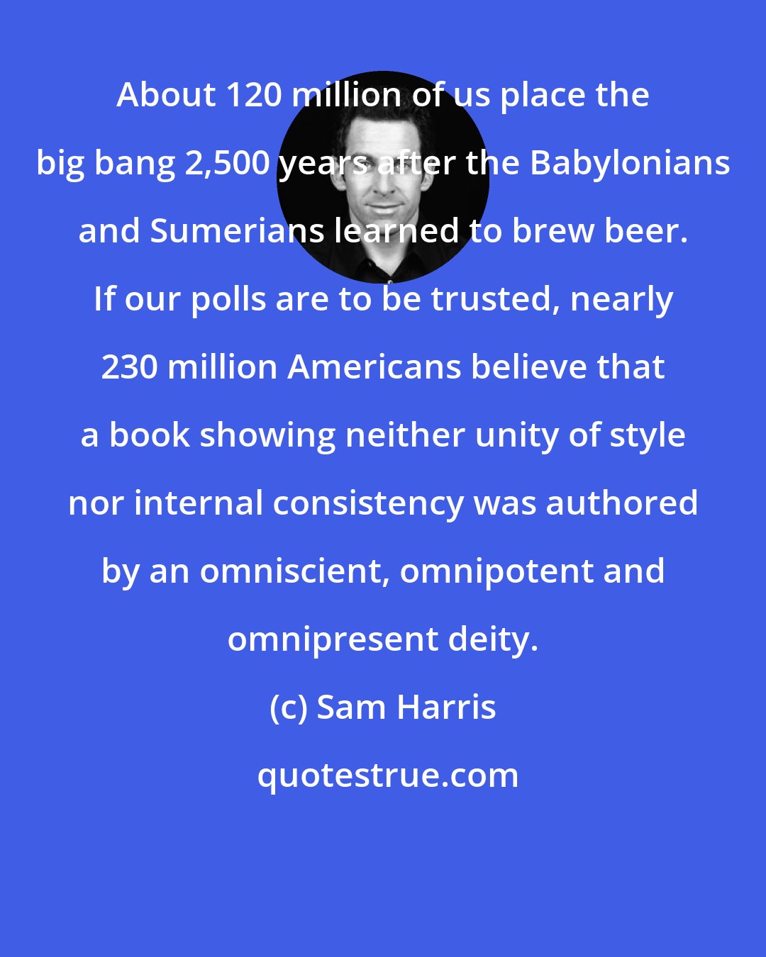 Sam Harris: About 120 million of us place the big bang 2,500 years after the Babylonians and Sumerians learned to brew beer. If our polls are to be trusted, nearly 230 million Americans believe that a book showing neither unity of style nor internal consistency was authored by an omniscient, omnipotent and omnipresent deity.