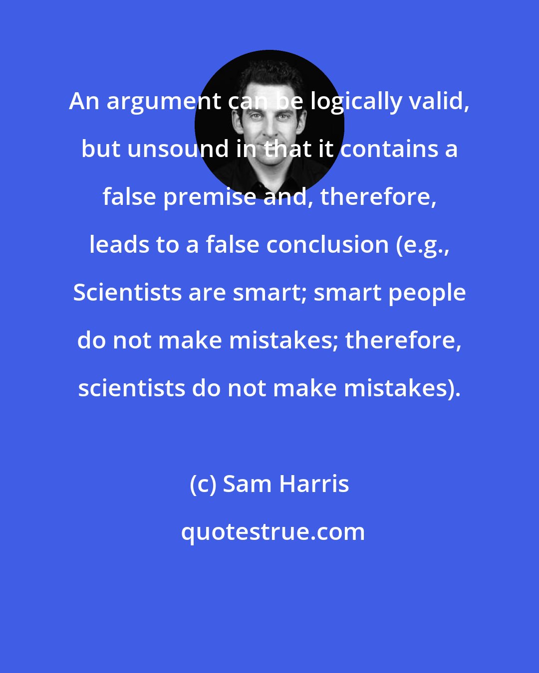 Sam Harris: An argument can be logically valid, but unsound in that it contains a false premise and, therefore, leads to a false conclusion (e.g., Scientists are smart; smart people do not make mistakes; therefore, scientists do not make mistakes).