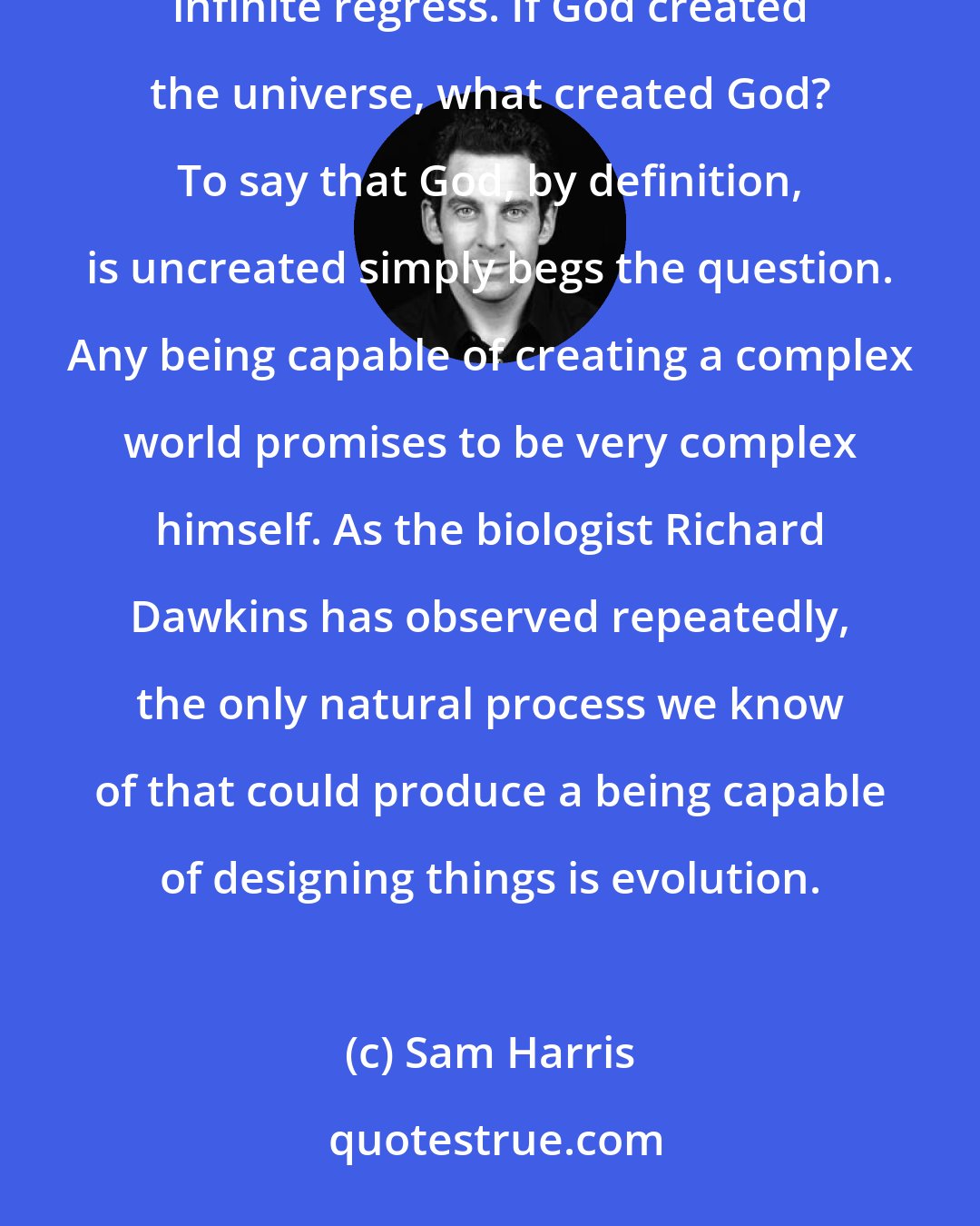 Sam Harris: As many critics of religion have pointed out, the notion of a creator poses an immediate problem of an infinite regress. If God created the universe, what created God? To say that God, by definition, is uncreated simply begs the question. Any being capable of creating a complex world promises to be very complex himself. As the biologist Richard Dawkins has observed repeatedly, the only natural process we know of that could produce a being capable of designing things is evolution.