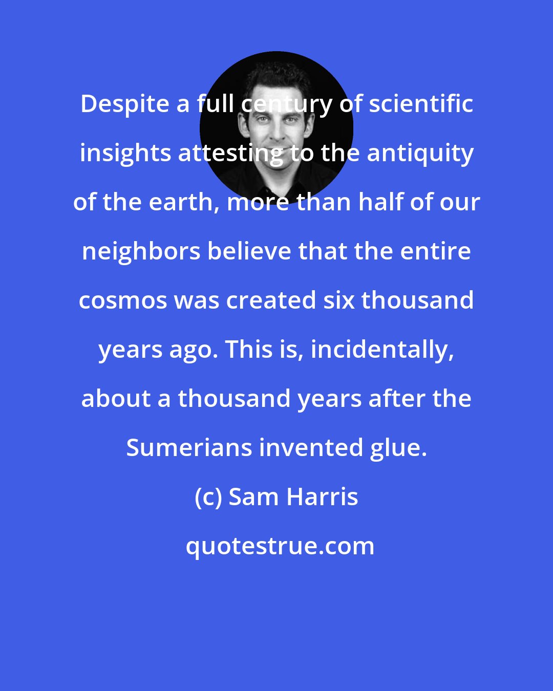 Sam Harris: Despite a full century of scientific insights attesting to the antiquity of the earth, more than half of our neighbors believe that the entire cosmos was created six thousand years ago. This is, incidentally, about a thousand years after the Sumerians invented glue.