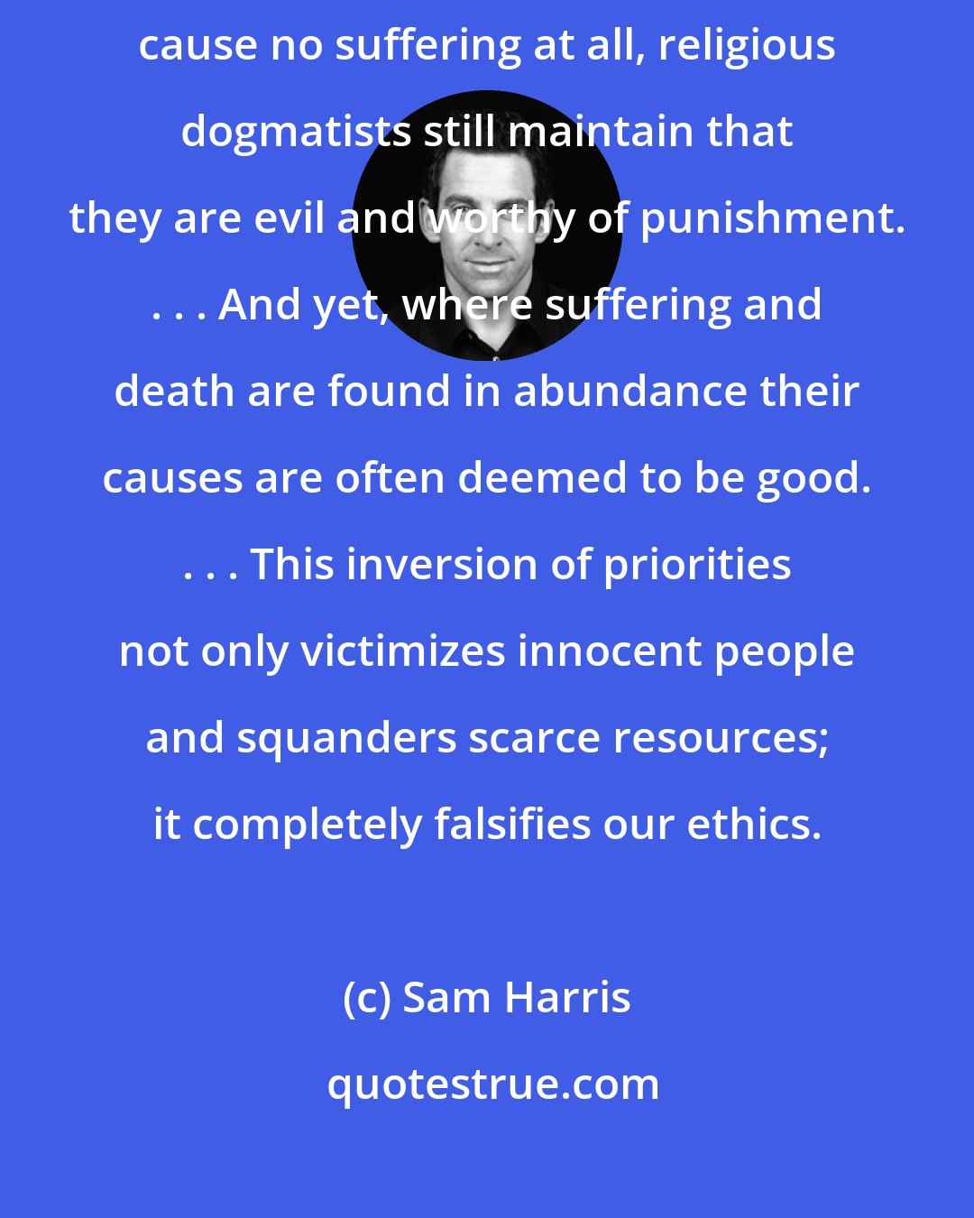 Sam Harris: Faith drives a wedge between ethics and suffering. Where certain actions cause no suffering at all, religious dogmatists still maintain that they are evil and worthy of punishment. . . . And yet, where suffering and death are found in abundance their causes are often deemed to be good. . . . This inversion of priorities not only victimizes innocent people and squanders scarce resources; it completely falsifies our ethics.