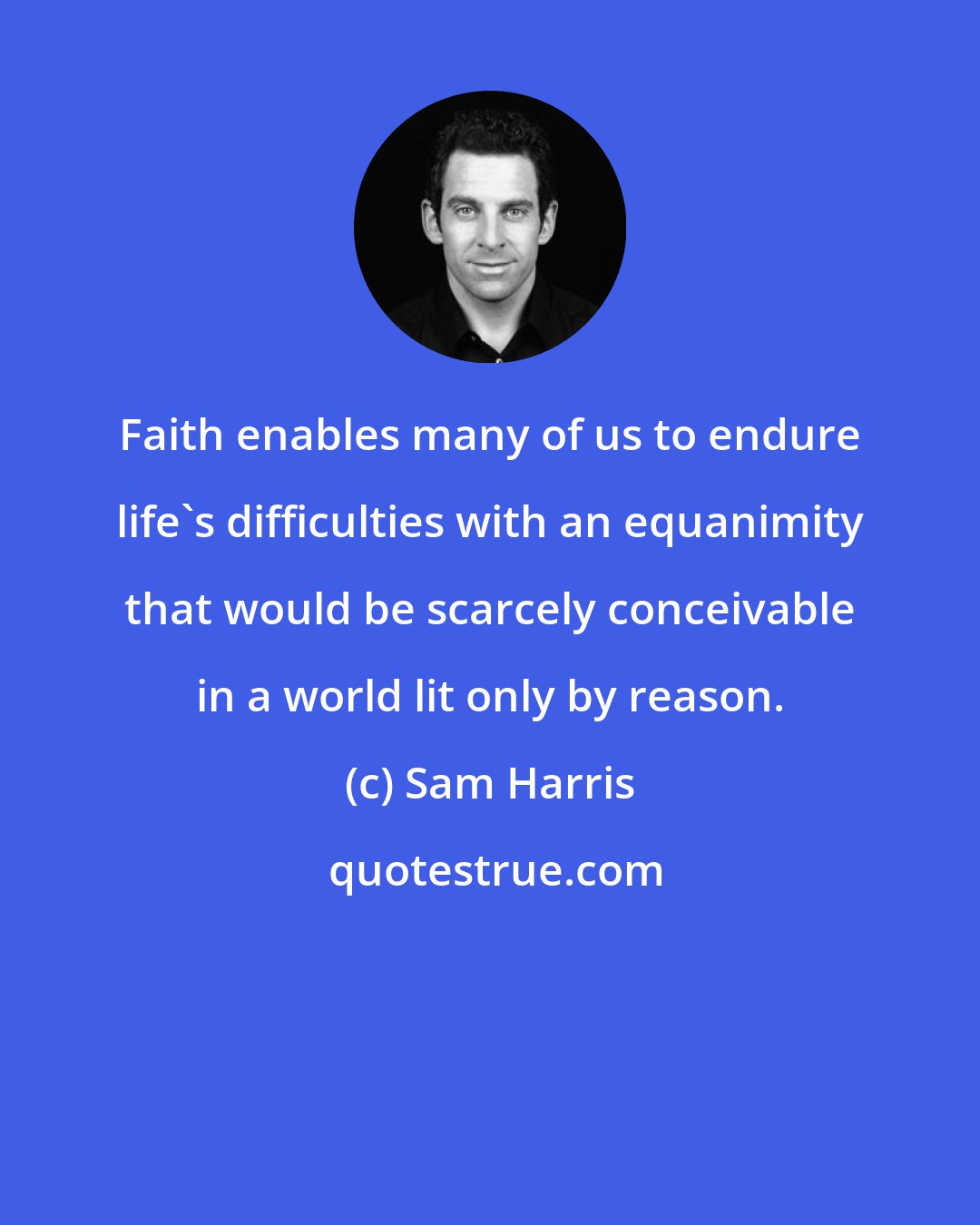 Sam Harris: Faith enables many of us to endure life's difficulties with an equanimity that would be scarcely conceivable in a world lit only by reason.