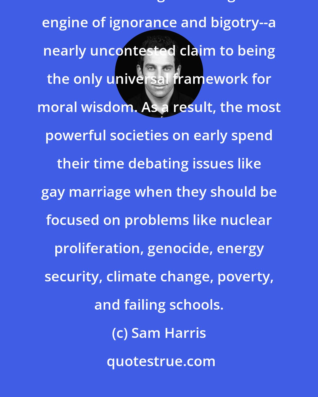 Sam Harris: For nearly a century, the moral relativism of science has given faith-based religion--that great engine of ignorance and bigotry--a nearly uncontested claim to being the only universal framework for moral wisdom. As a result, the most powerful societies on early spend their time debating issues like gay marriage when they should be focused on problems like nuclear proliferation, genocide, energy security, climate change, poverty, and failing schools.