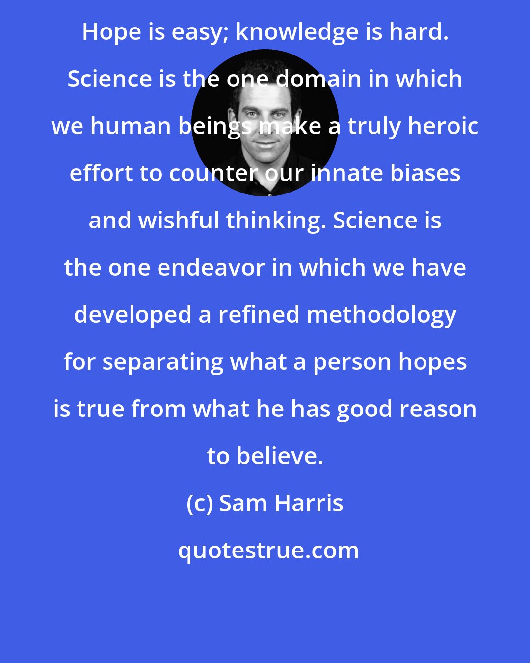 Sam Harris: Hope is easy; knowledge is hard. Science is the one domain in which we human beings make a truly heroic effort to counter our innate biases and wishful thinking. Science is the one endeavor in which we have developed a refined methodology for separating what a person hopes is true from what he has good reason to believe.