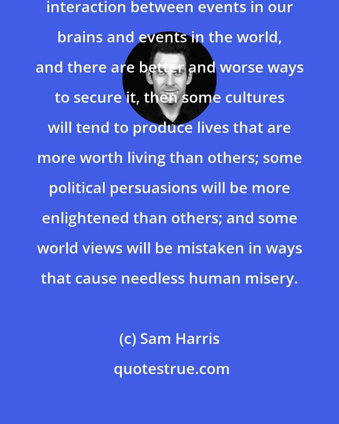 Sam Harris: If our well-being depends upon the interaction between events in our brains and events in the world, and there are better and worse ways to secure it, then some cultures will tend to produce lives that are more worth living than others; some political persuasions will be more enlightened than others; and some world views will be mistaken in ways that cause needless human misery.