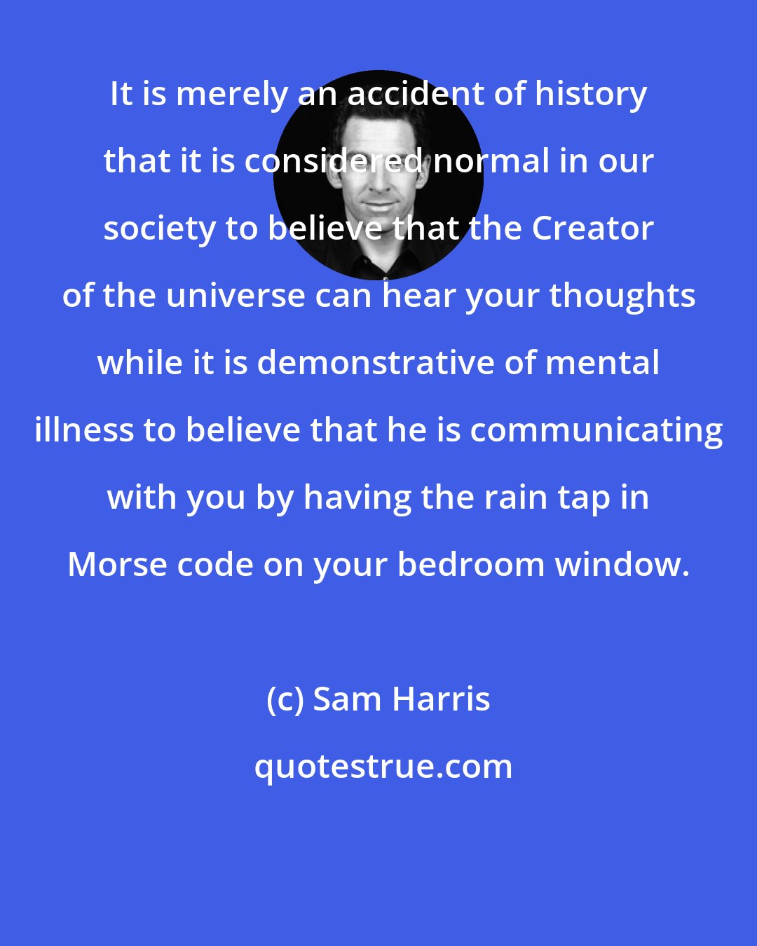 Sam Harris: It is merely an accident of history that it is considered normal in our society to believe that the Creator of the universe can hear your thoughts while it is demonstrative of mental illness to believe that he is communicating with you by having the rain tap in Morse code on your bedroom window.