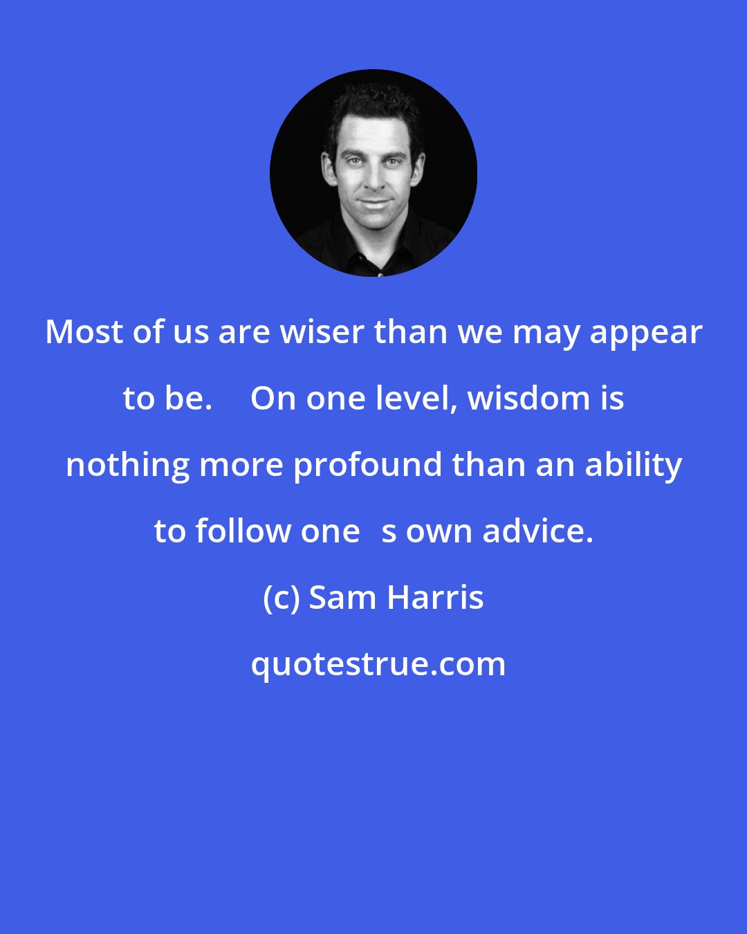 Sam Harris: Most of us are wiser than we may appear to be.  On one level, wisdom is nothing more profound than an ability to follow ones own advice.