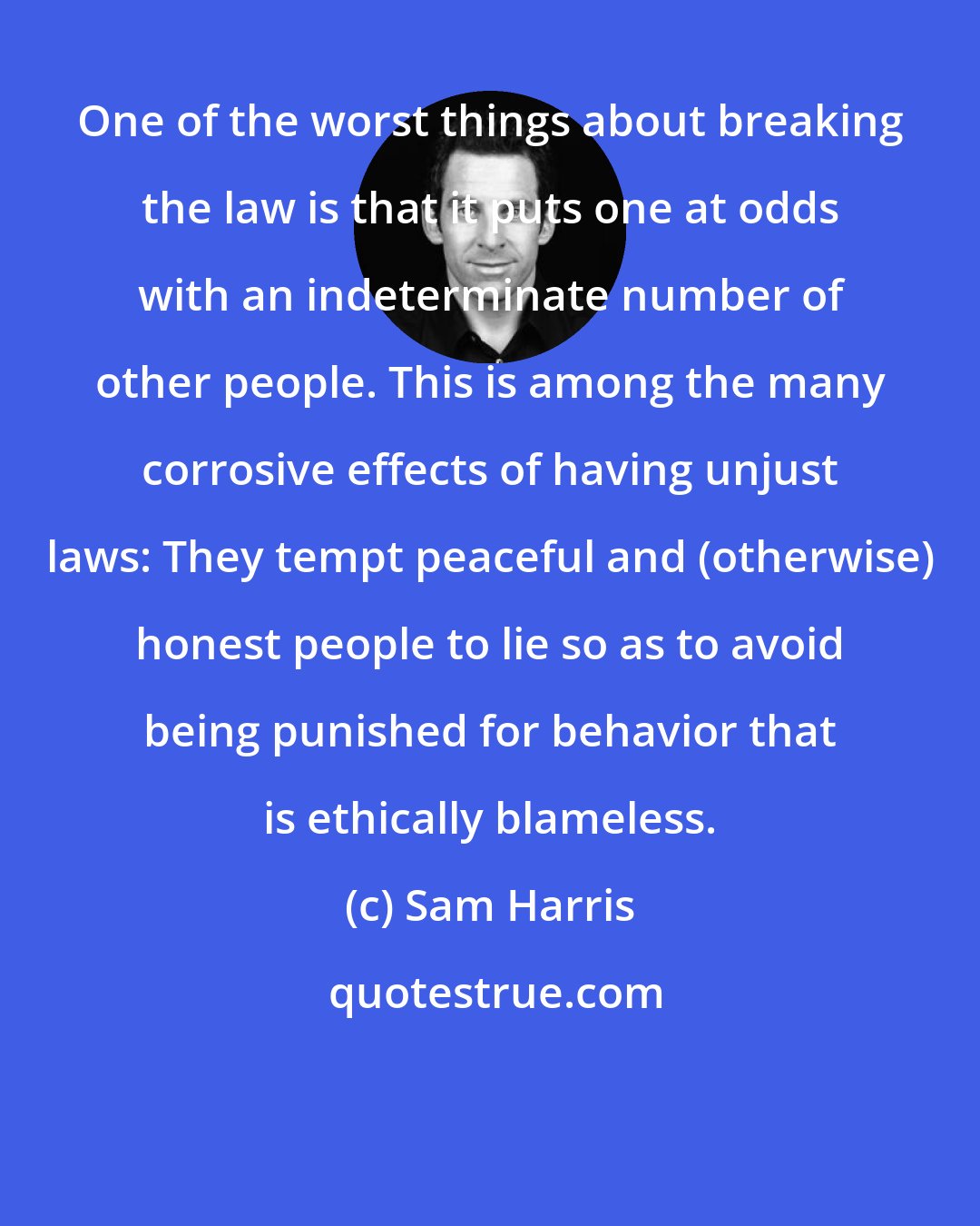 Sam Harris: One of the worst things about breaking the law is that it puts one at odds with an indeterminate number of other people. This is among the many corrosive effects of having unjust laws: They tempt peaceful and (otherwise) honest people to lie so as to avoid being punished for behavior that is ethically blameless.