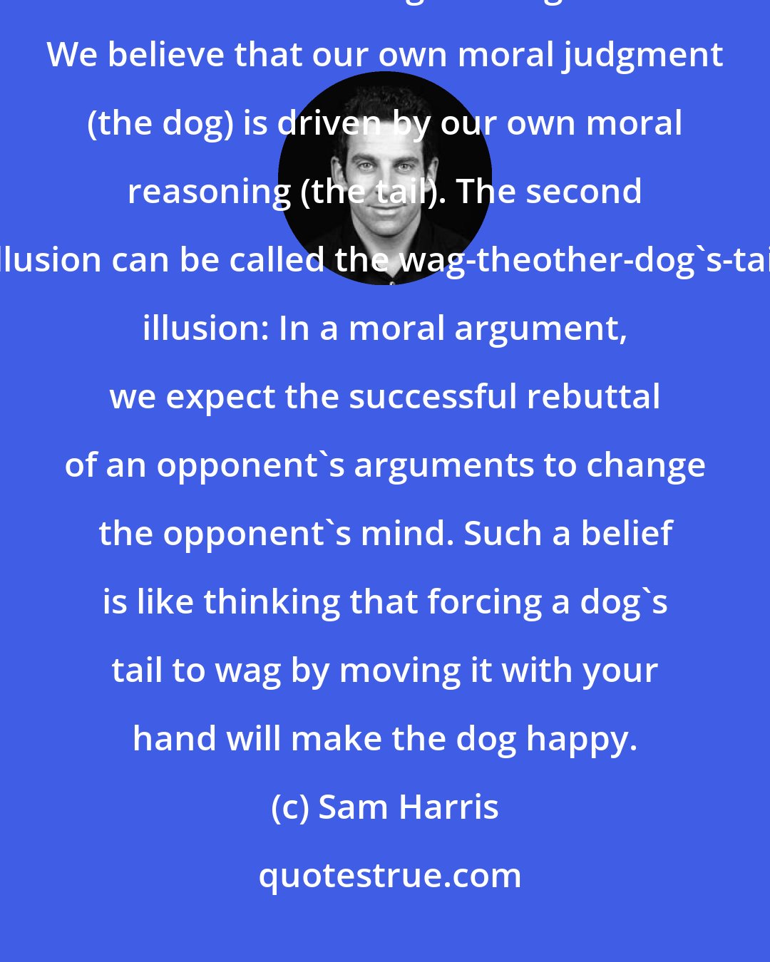 Sam Harris: Our moral reasoning is plagued by two illusions. The first illusion can be called the wag-the-dog illusion: We believe that our own moral judgment (the dog) is driven by our own moral reasoning (the tail). The second illusion can be called the wag-theother-dog's-tail illusion: In a moral argument, we expect the successful rebuttal of an opponent's arguments to change the opponent's mind. Such a belief is like thinking that forcing a dog's tail to wag by moving it with your hand will make the dog happy.