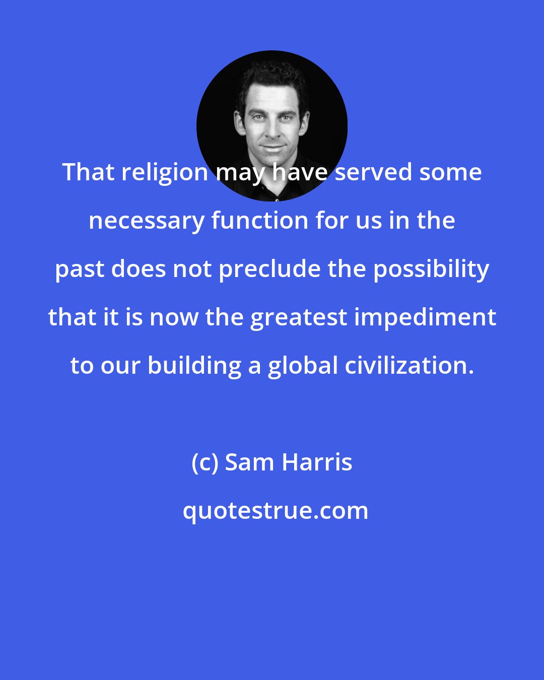 Sam Harris: That religion may have served some necessary function for us in the past does not preclude the possibility that it is now the greatest impediment to our building a global civilization.