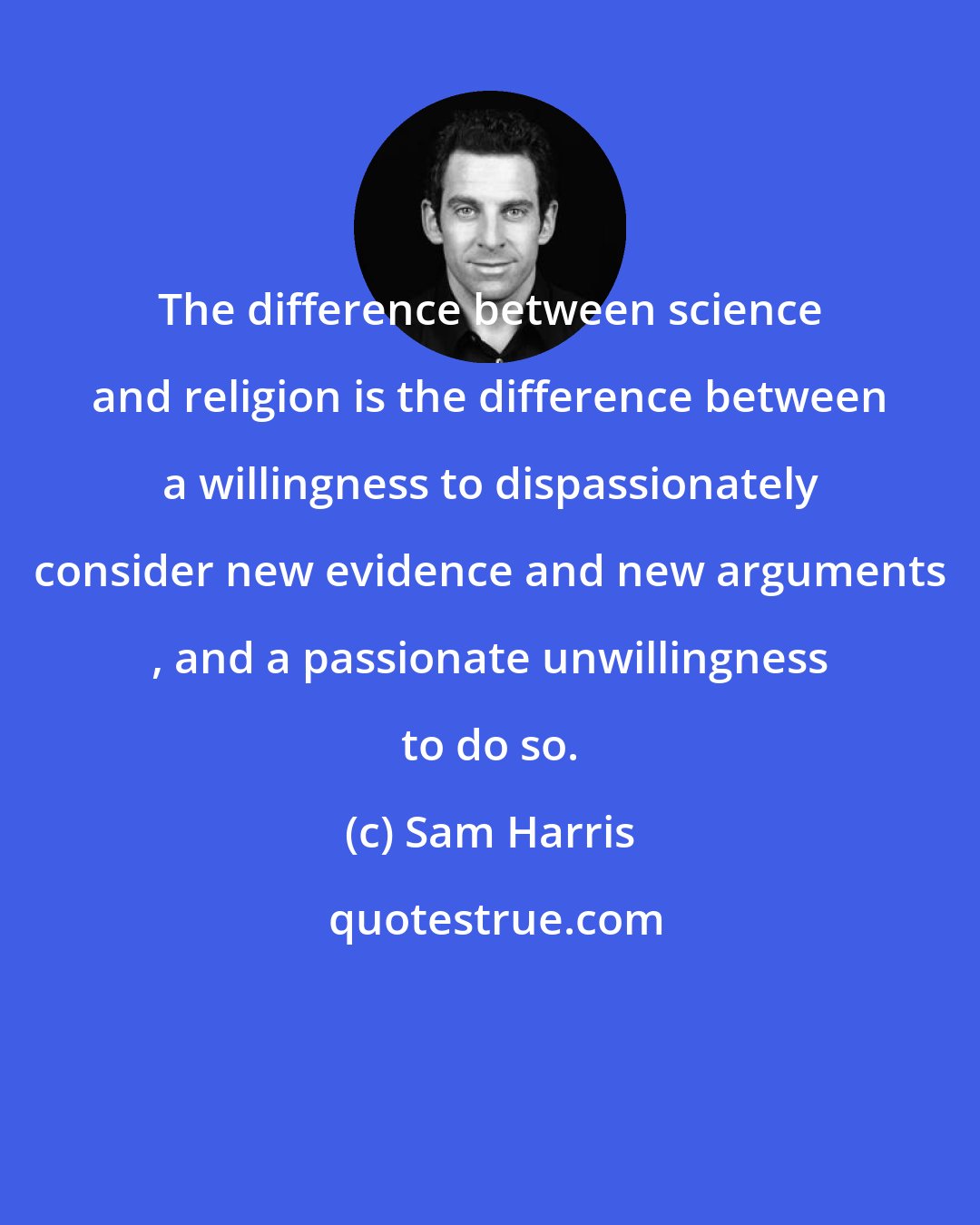 Sam Harris: The difference between science and religion is the difference between a willingness to dispassionately consider new evidence and new arguments , and a passionate unwillingness to do so.