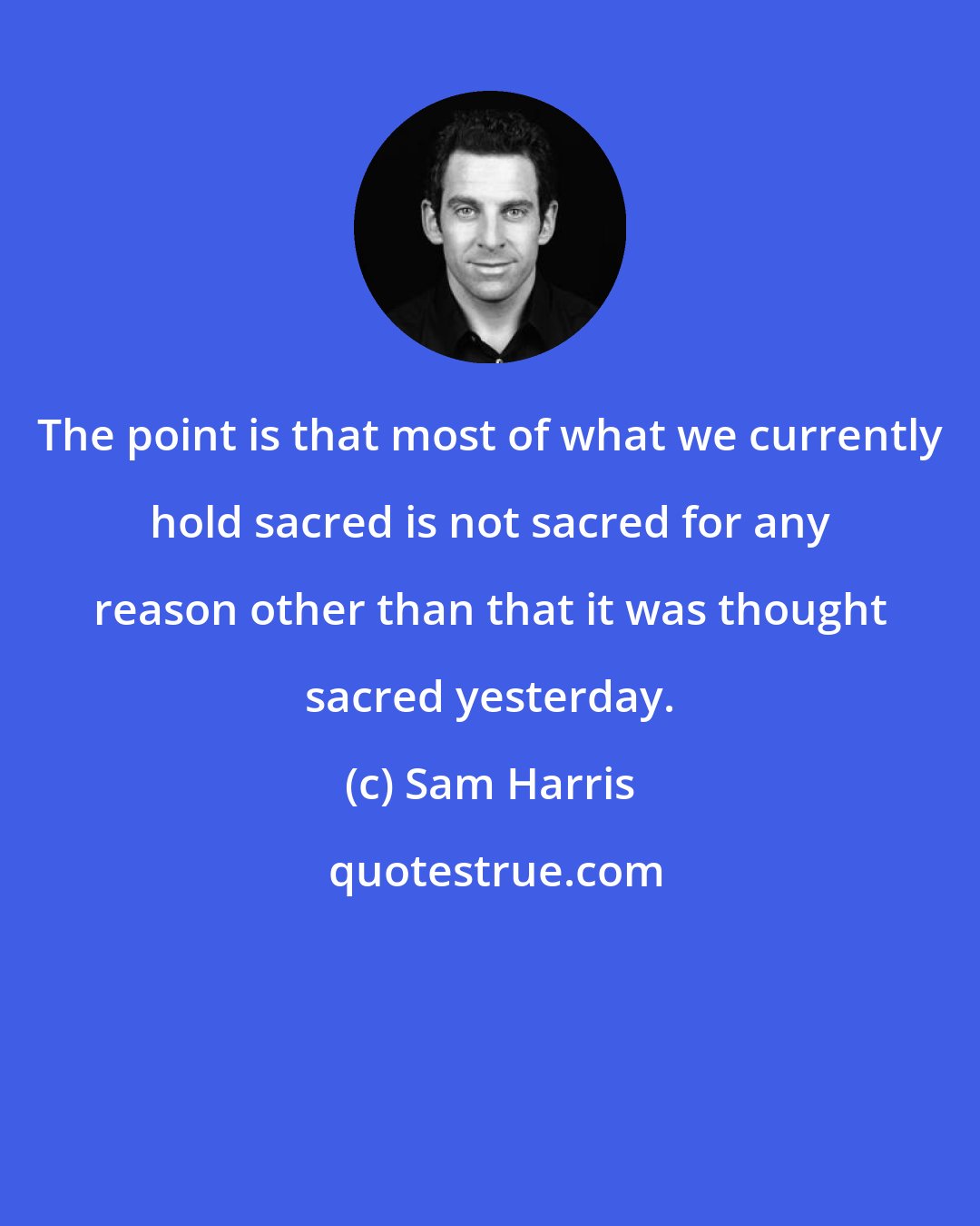 Sam Harris: The point is that most of what we currently hold sacred is not sacred for any reason other than that it was thought sacred yesterday.