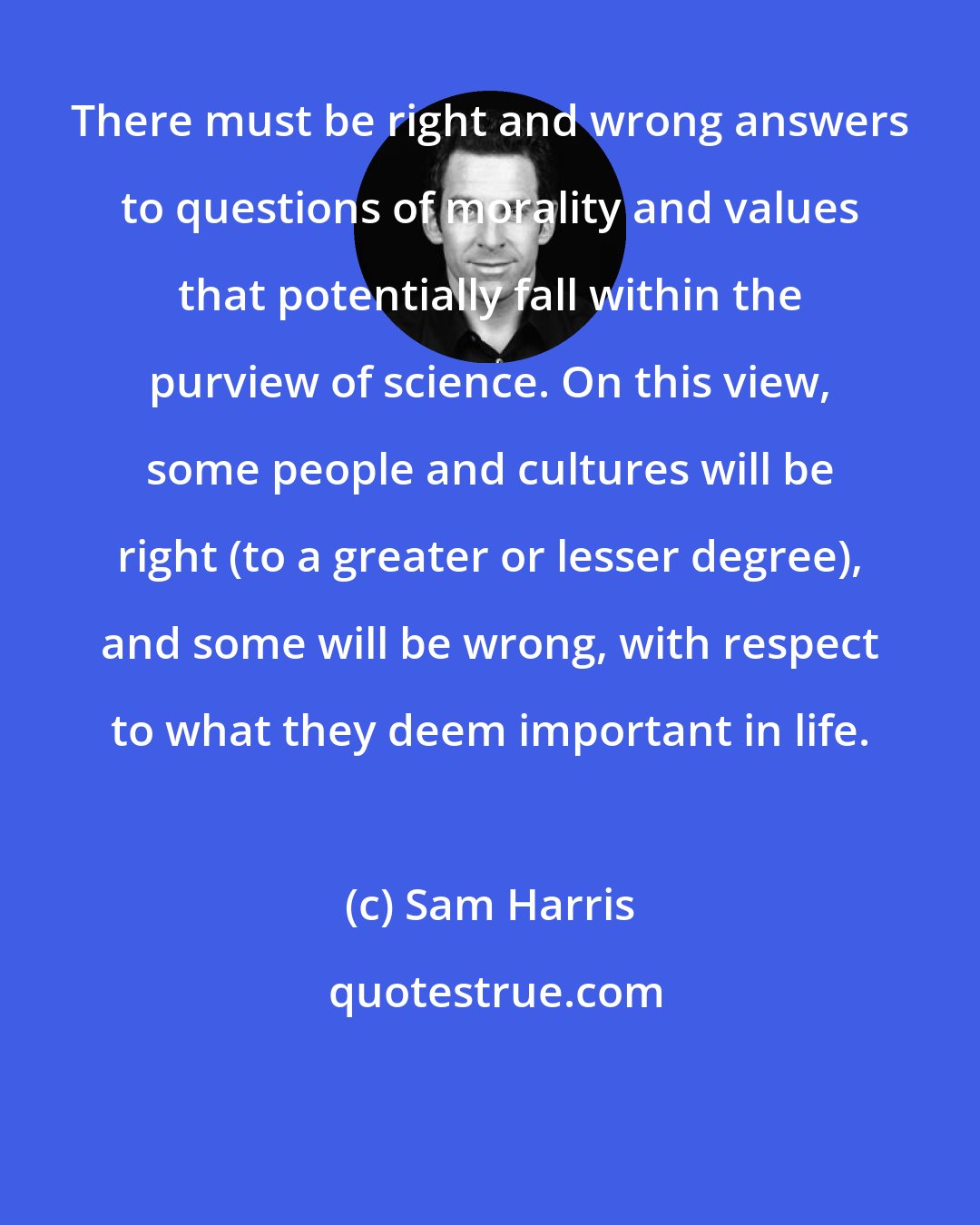 Sam Harris: There must be right and wrong answers to questions of morality and values that potentially fall within the purview of science. On this view, some people and cultures will be right (to a greater or lesser degree), and some will be wrong, with respect to what they deem important in life.