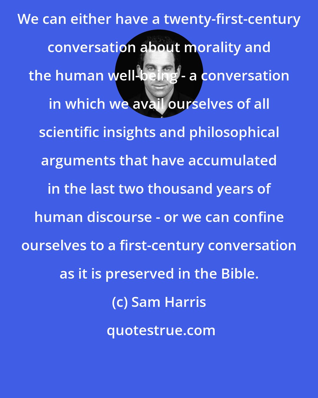 Sam Harris: We can either have a twenty-first-century conversation about morality and the human well-being - a conversation in which we avail ourselves of all scientific insights and philosophical arguments that have accumulated in the last two thousand years of human discourse - or we can confine ourselves to a first-century conversation as it is preserved in the Bible.