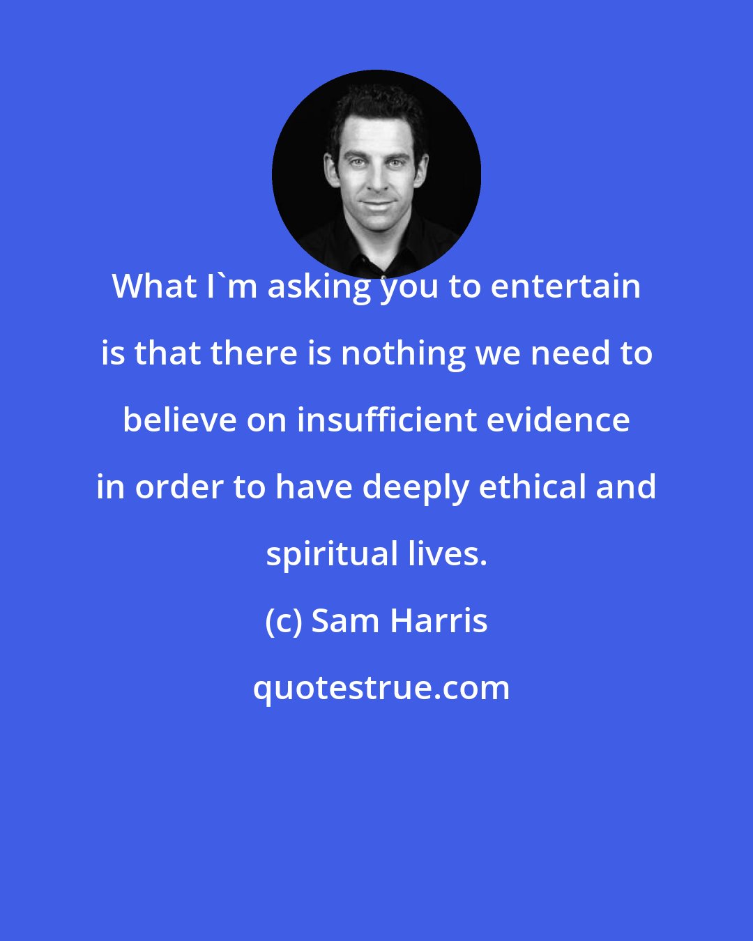 Sam Harris: What I'm asking you to entertain is that there is nothing we need to believe on insufficient evidence in order to have deeply ethical and spiritual lives.