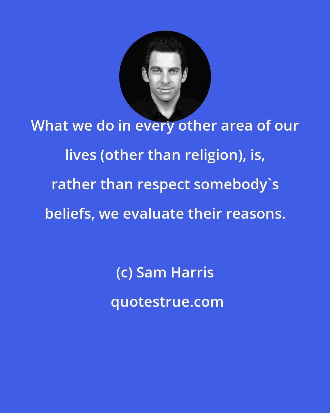 Sam Harris: What we do in every other area of our lives (other than religion), is, rather than respect somebody's beliefs, we evaluate their reasons.