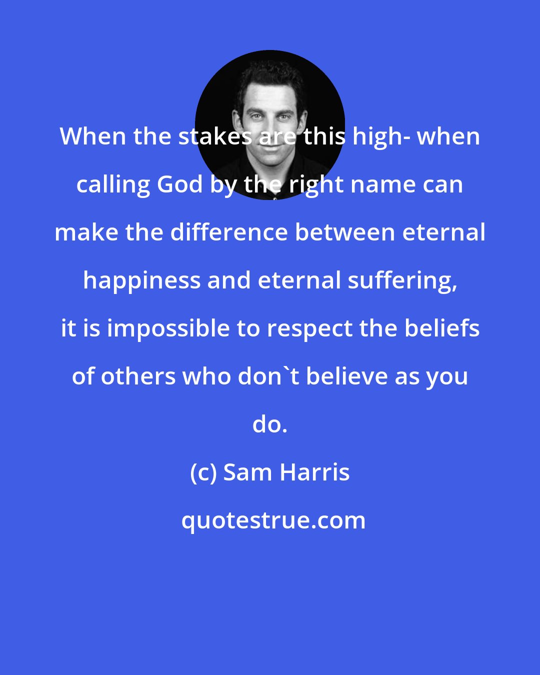 Sam Harris: When the stakes are this high- when calling God by the right name can make the difference between eternal happiness and eternal suffering, it is impossible to respect the beliefs of others who don't believe as you do.