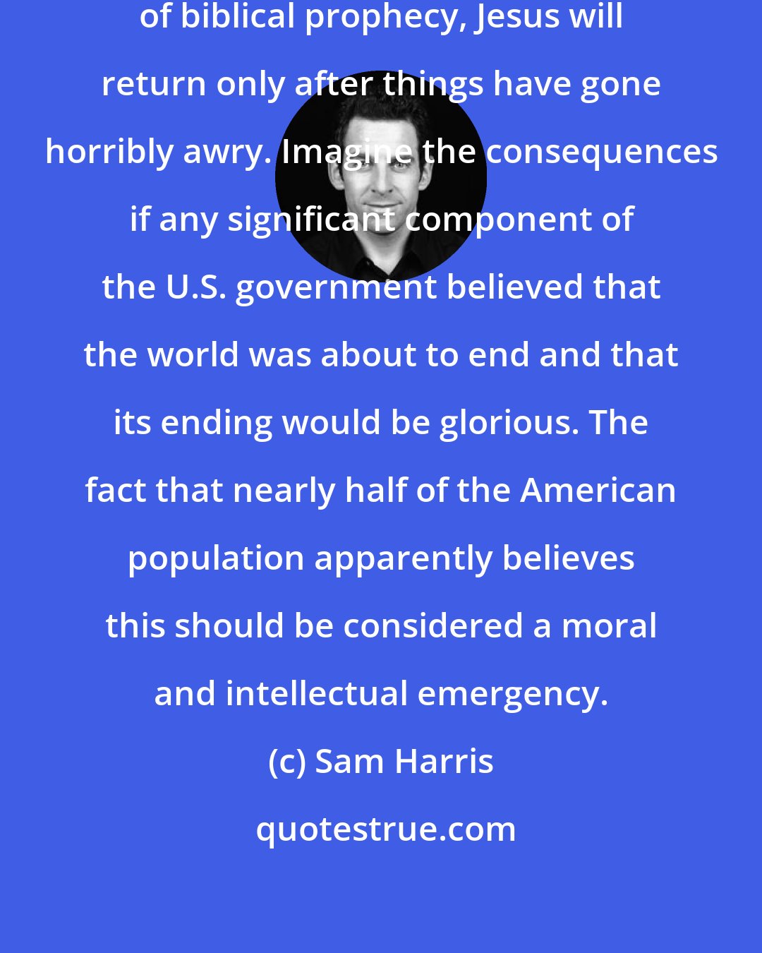 Sam Harris: According to the most common interpretation of biblical prophecy, Jesus will return only after things have gone horribly awry. Imagine the consequences if any significant component of the U.S. government believed that the world was about to end and that its ending would be glorious. The fact that nearly half of the American population apparently believes this should be considered a moral and intellectual emergency.