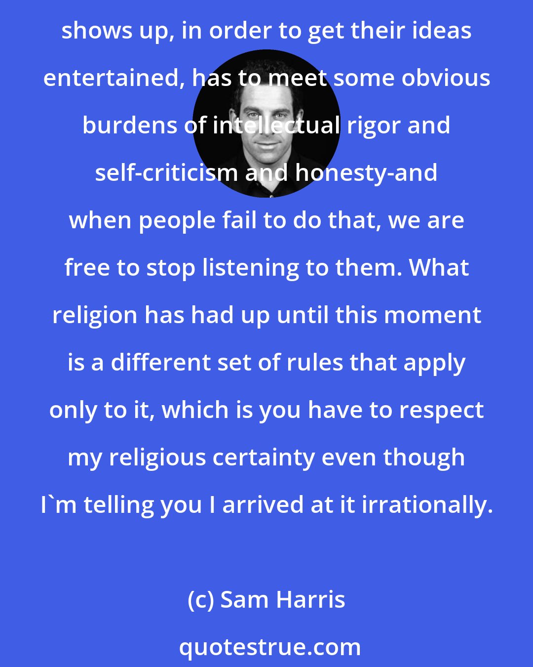 Sam Harris: All I'm arguing for really is that we should have a conversation where the best ideas really thrive, where there's no taboo against criticizing bad ideas, and where everyone who shows up, in order to get their ideas entertained, has to meet some obvious burdens of intellectual rigor and self-criticism and honesty-and when people fail to do that, we are free to stop listening to them. What religion has had up until this moment is a different set of rules that apply only to it, which is you have to respect my religious certainty even though I'm telling you I arrived at it irrationally.