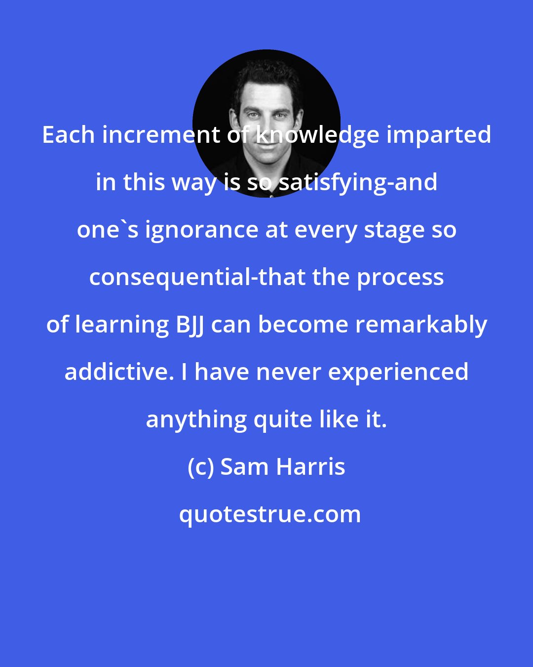 Sam Harris: Each increment of knowledge imparted in this way is so satisfying-and one's ignorance at every stage so consequential-that the process of learning BJJ can become remarkably addictive. I have never experienced anything quite like it.