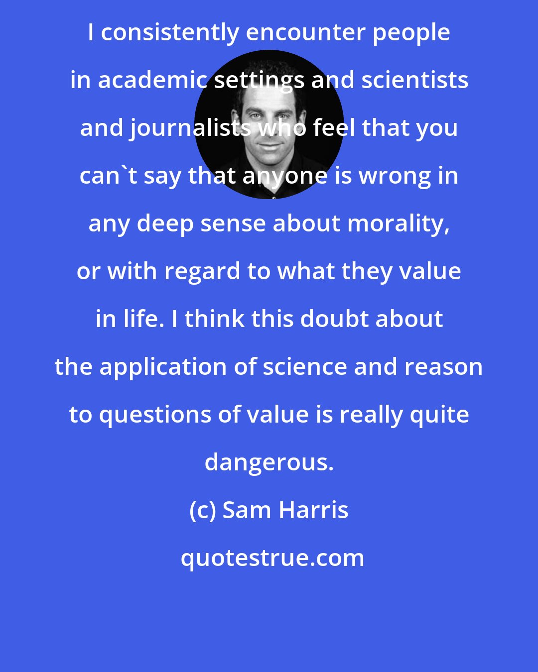 Sam Harris: I consistently encounter people in academic settings and scientists and journalists who feel that you can't say that anyone is wrong in any deep sense about morality, or with regard to what they value in life. I think this doubt about the application of science and reason to questions of value is really quite dangerous.