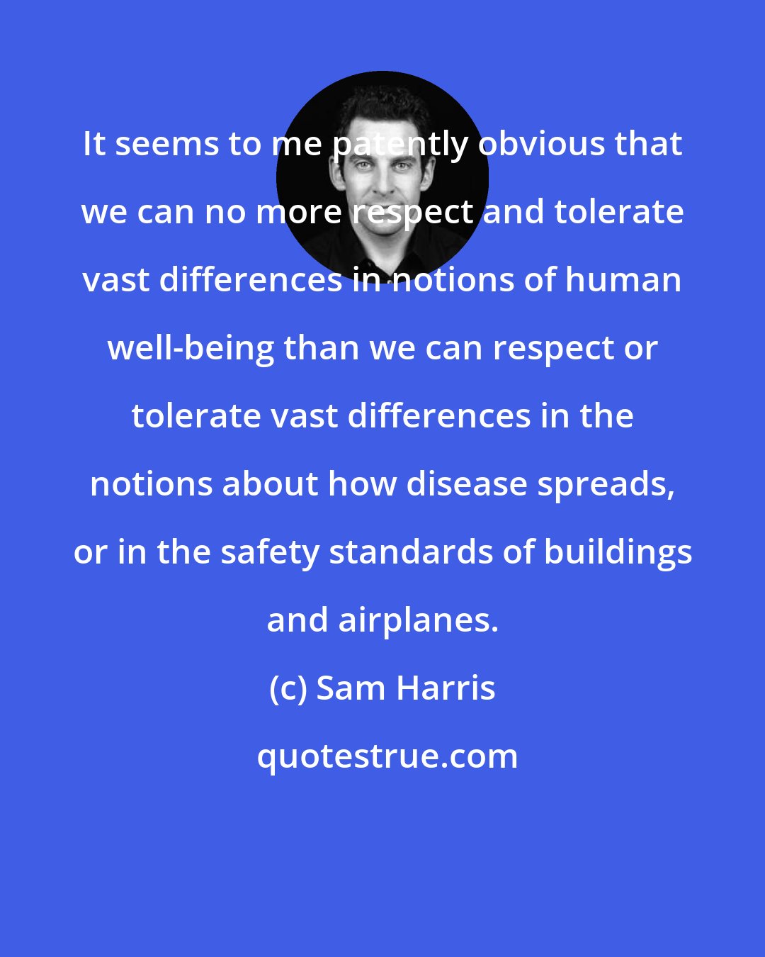 Sam Harris: It seems to me patently obvious that we can no more respect and tolerate vast differences in notions of human well-being than we can respect or tolerate vast differences in the notions about how disease spreads, or in the safety standards of buildings and airplanes.