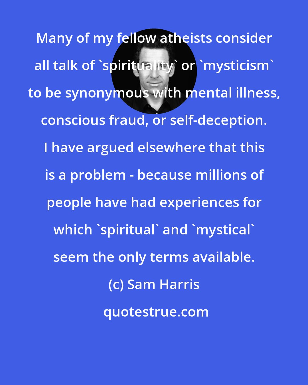 Sam Harris: Many of my fellow atheists consider all talk of 'spirituality' or 'mysticism' to be synonymous with mental illness, conscious fraud, or self-deception. I have argued elsewhere that this is a problem - because millions of people have had experiences for which 'spiritual' and 'mystical' seem the only terms available.