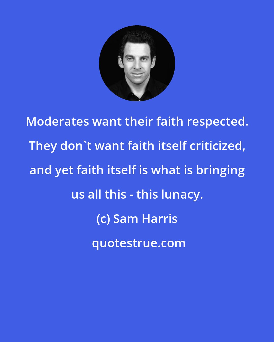 Sam Harris: Moderates want their faith respected. They don't want faith itself criticized, and yet faith itself is what is bringing us all this - this lunacy.