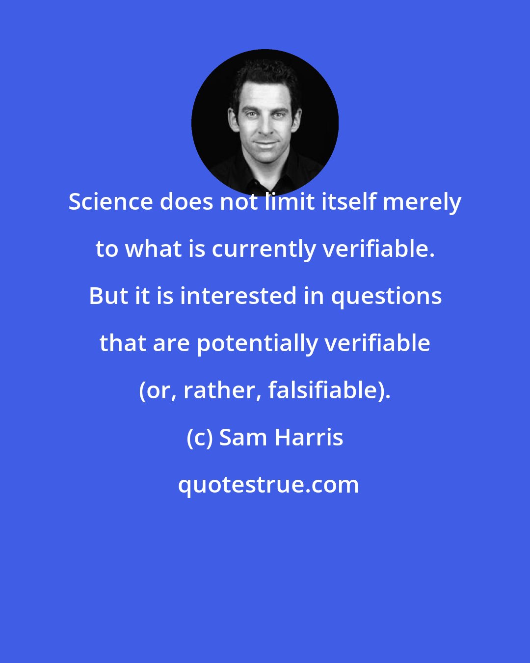 Sam Harris: Science does not limit itself merely to what is currently verifiable. But it is interested in questions that are potentially verifiable (or, rather, falsifiable).