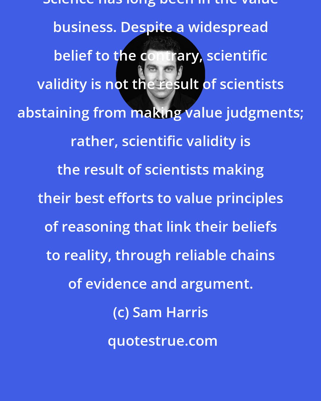 Sam Harris: Science has long been in the value business. Despite a widespread belief to the contrary, scientific validity is not the result of scientists abstaining from making value judgments; rather, scientific validity is the result of scientists making their best efforts to value principles of reasoning that link their beliefs to reality, through reliable chains of evidence and argument.