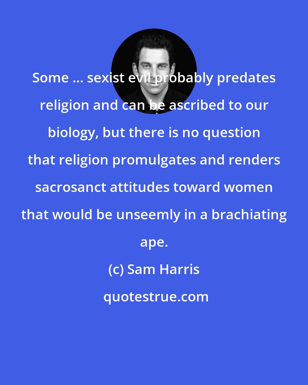 Sam Harris: Some ... sexist evil probably predates religion and can be ascribed to our biology, but there is no question that religion promulgates and renders sacrosanct attitudes toward women that would be unseemly in a brachiating ape.