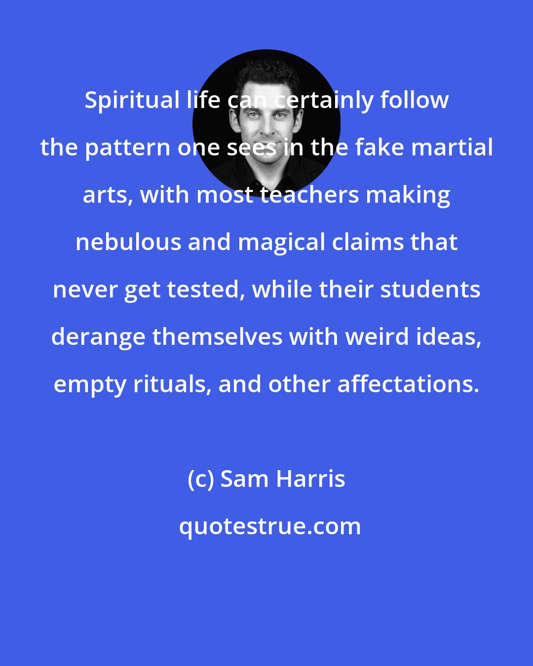 Sam Harris: Spiritual life can certainly follow the pattern one sees in the fake martial arts, with most teachers making nebulous and magical claims that never get tested, while their students derange themselves with weird ideas, empty rituals, and other affectations.