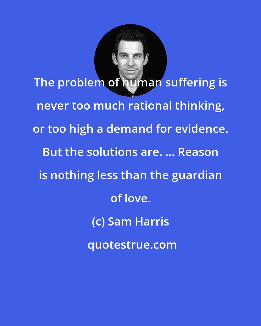 Sam Harris: The problem of human suffering is never too much rational thinking, or too high a demand for evidence. But the solutions are. ... Reason is nothing less than the guardian of love.