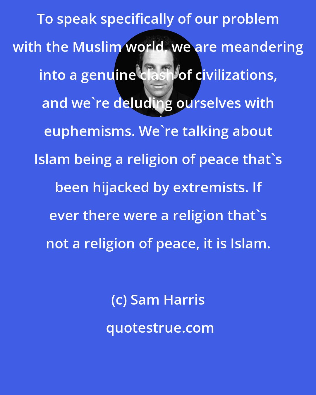 Sam Harris: To speak specifically of our problem with the Muslim world, we are meandering into a genuine clash of civilizations, and we're deluding ourselves with euphemisms. We're talking about Islam being a religion of peace that's been hijacked by extremists. If ever there were a religion that's not a religion of peace, it is Islam.