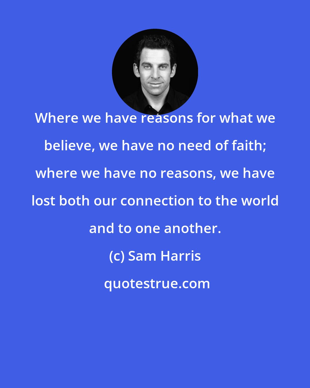 Sam Harris: Where we have reasons for what we believe, we have no need of faith; where we have no reasons, we have lost both our connection to the world and to one another.