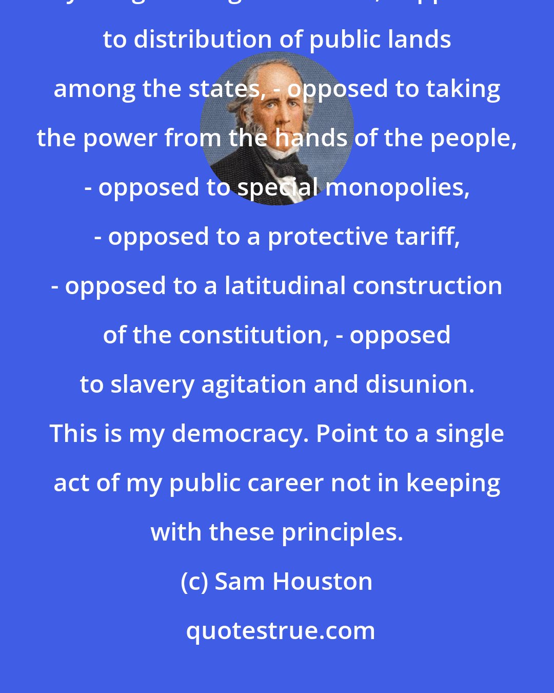 Sam Houston: I have ever been opposed to banks, - opposed to internal improvements by the general government, - opposed to distribution of public lands among the states, - opposed to taking the power from the hands of the people, - opposed to special monopolies, - opposed to a protective tariff, - opposed to a latitudinal construction of the constitution, - opposed to slavery agitation and disunion. This is my democracy. Point to a single act of my public career not in keeping with these principles.
