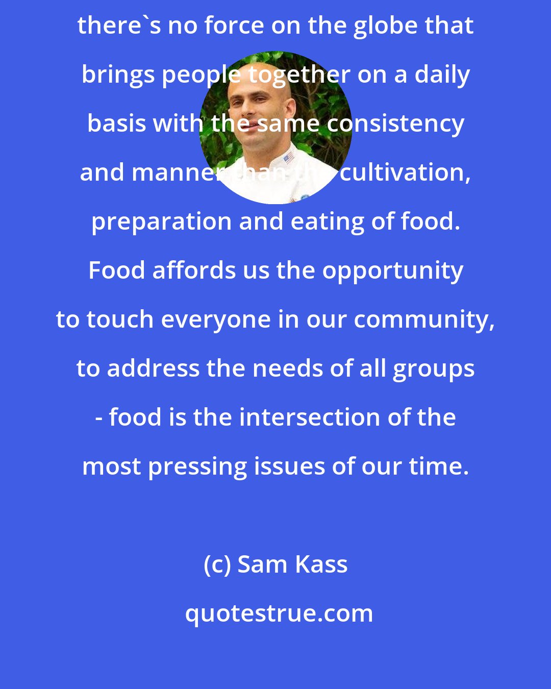 Sam Kass: It's in that tradition that we're here today, and we look to soup because there's no force on the globe that brings people together on a daily basis with the same consistency and manner than the cultivation, preparation and eating of food. Food affords us the opportunity to touch everyone in our community, to address the needs of all groups - food is the intersection of the most pressing issues of our time.