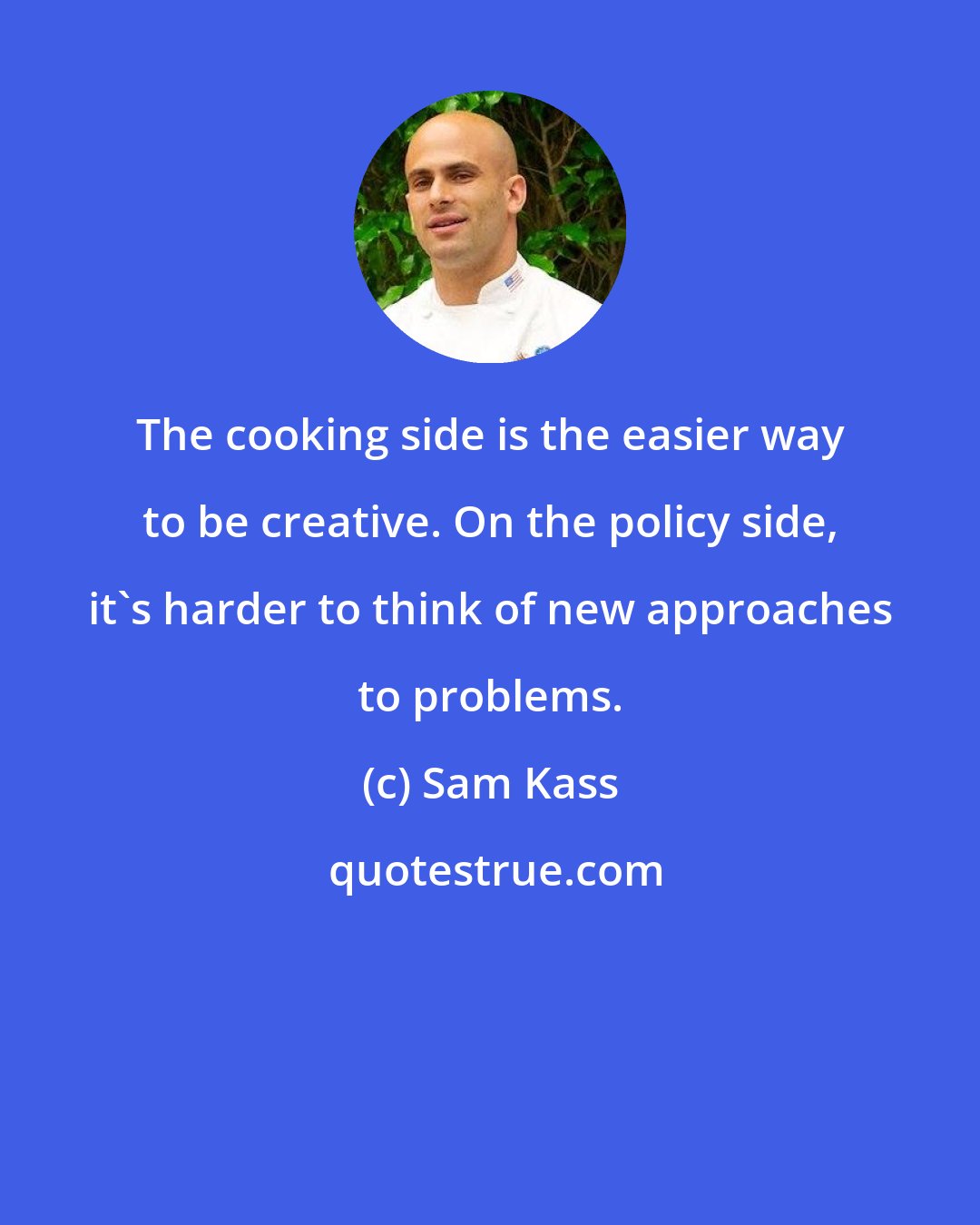 Sam Kass: The cooking side is the easier way to be creative. On the policy side, it's harder to think of new approaches to problems.