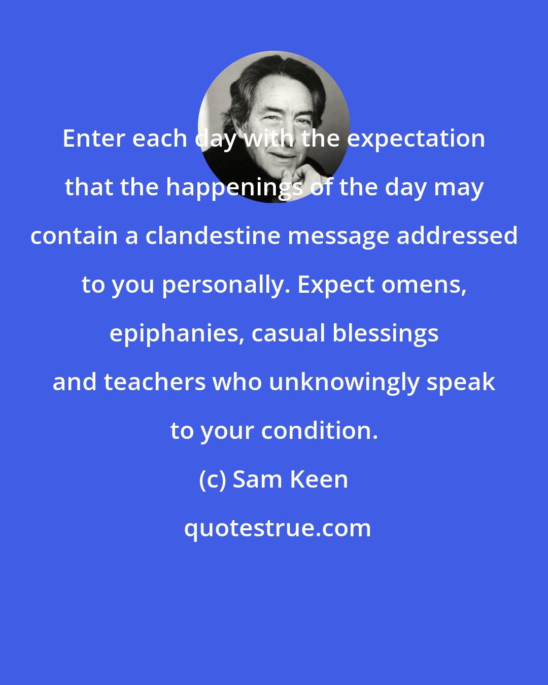 Sam Keen: Enter each day with the expectation that the happenings of the day may contain a clandestine message addressed to you personally. Expect omens, epiphanies, casual blessings and teachers who unknowingly speak to your condition.