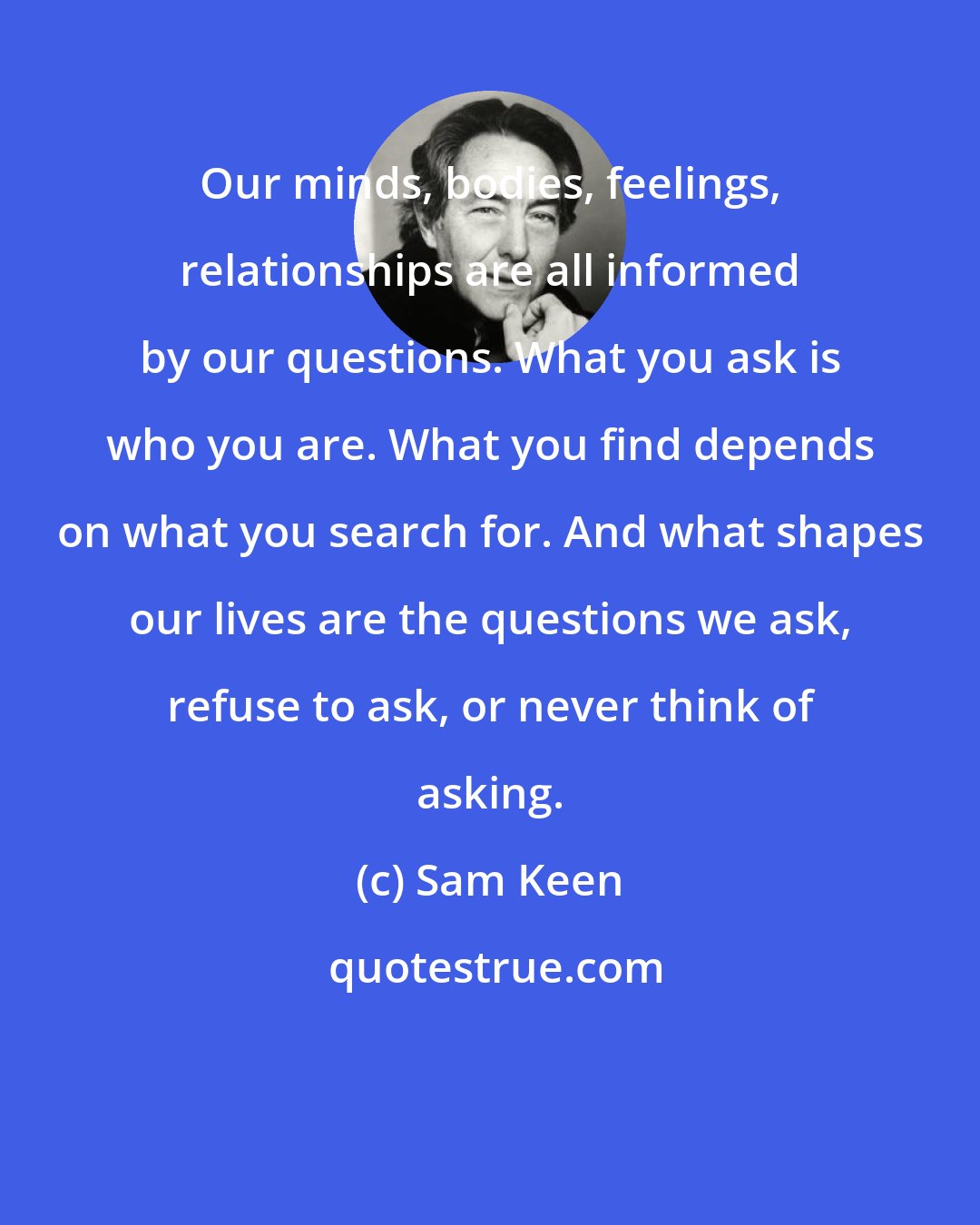 Sam Keen: Our minds, bodies, feelings, relationships are all informed by our questions. What you ask is who you are. What you find depends on what you search for. And what shapes our lives are the questions we ask, refuse to ask, or never think of asking.