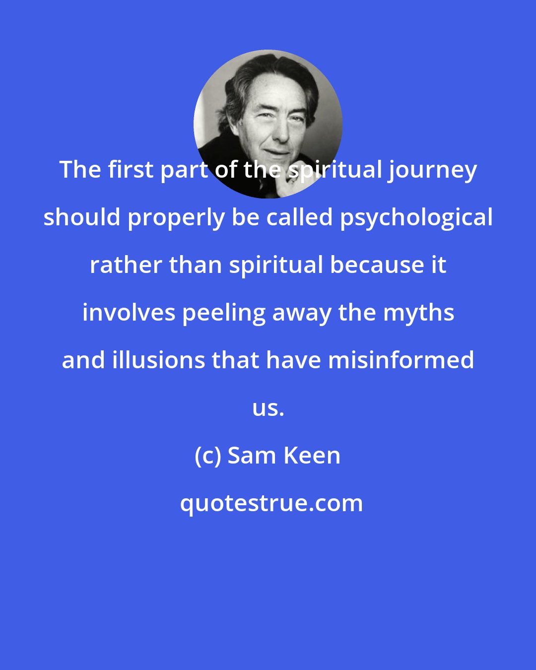 Sam Keen: The first part of the spiritual journey should properly be called psychological rather than spiritual because it involves peeling away the myths and illusions that have misinformed us.