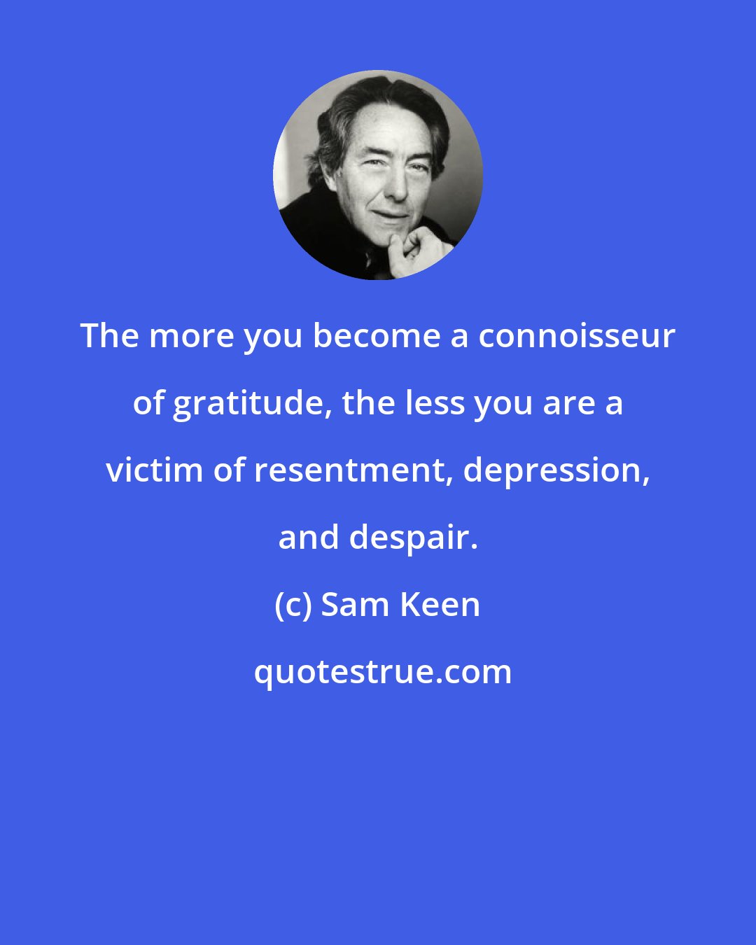 Sam Keen: The more you become a connoisseur of gratitude, the less you are a victim of resentment, depression, and despair.