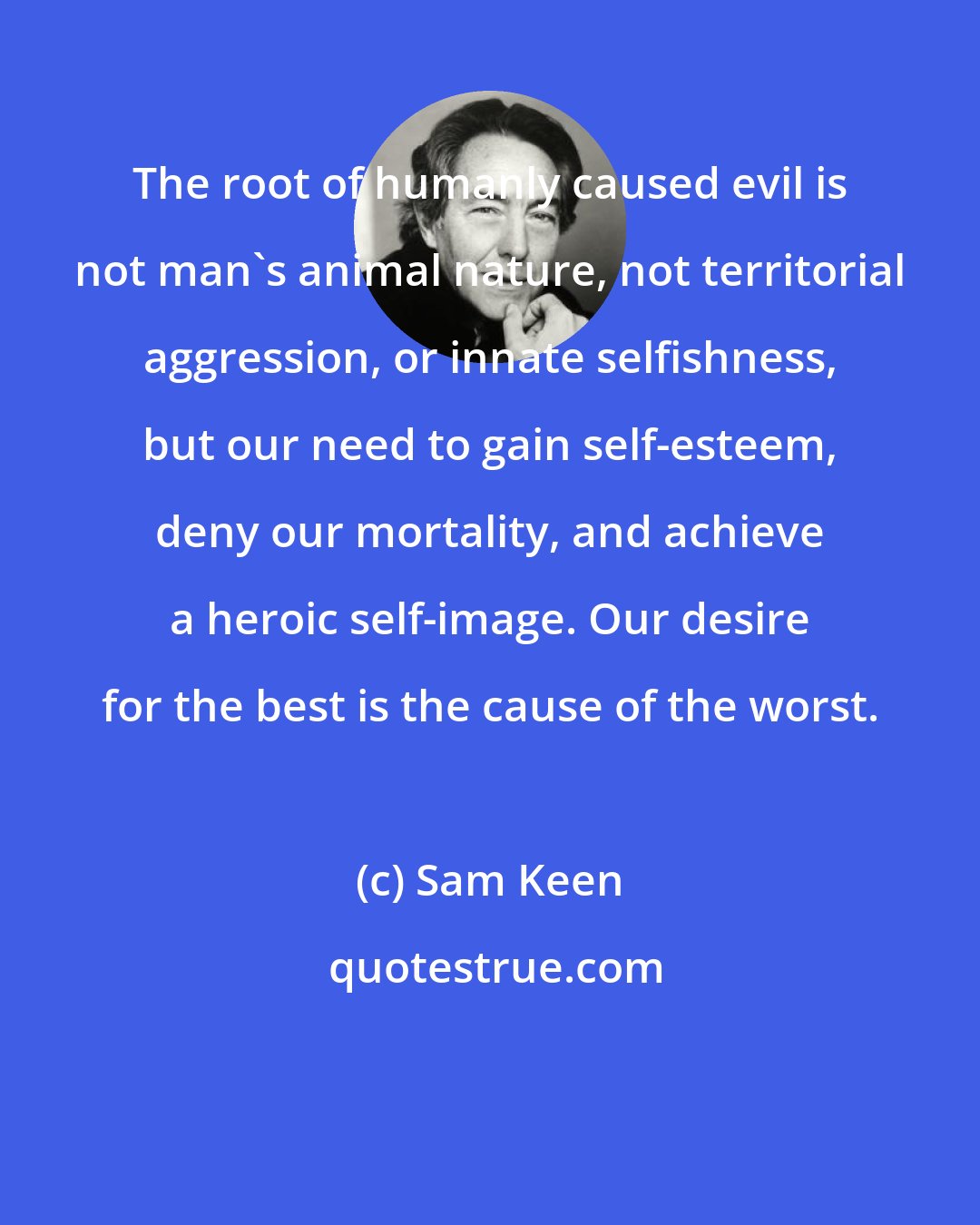 Sam Keen: The root of humanly caused evil is not man's animal nature, not territorial aggression, or innate selfishness, but our need to gain self-esteem, deny our mortality, and achieve a heroic self-image. Our desire for the best is the cause of the worst.