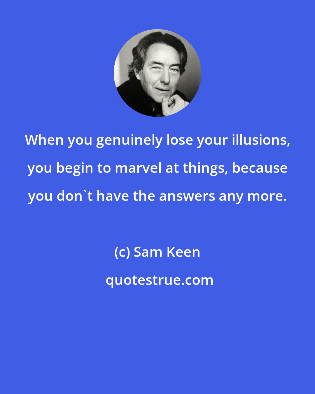 Sam Keen: When you genuinely lose your illusions, you begin to marvel at things, because you don't have the answers any more.