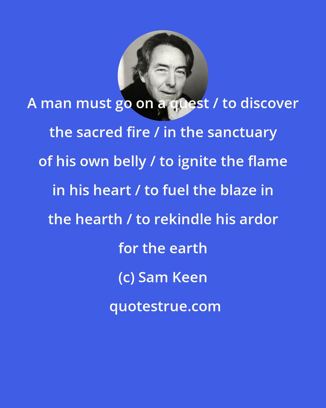 Sam Keen: A man must go on a quest / to discover the sacred fire / in the sanctuary of his own belly / to ignite the flame in his heart / to fuel the blaze in the hearth / to rekindle his ardor for the earth