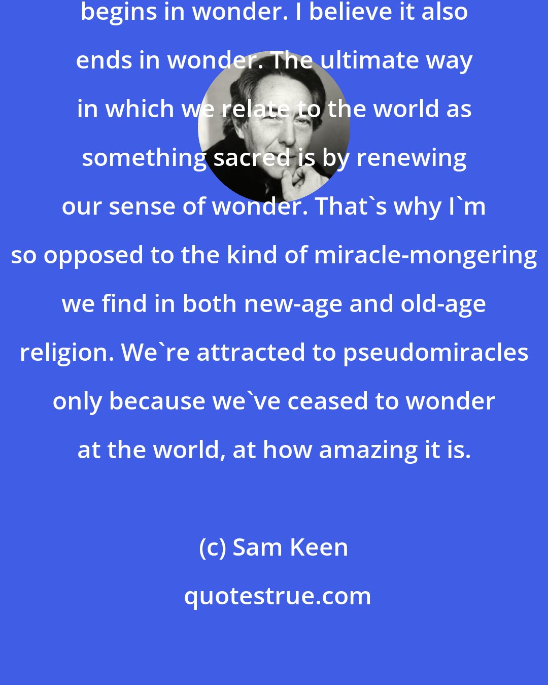 Sam Keen: Aristotle said that philosophy begins in wonder. I believe it also ends in wonder. The ultimate way in which we relate to the world as something sacred is by renewing our sense of wonder. That's why I'm so opposed to the kind of miracle-mongering we find in both new-age and old-age religion. We're attracted to pseudomiracles only because we've ceased to wonder at the world, at how amazing it is.