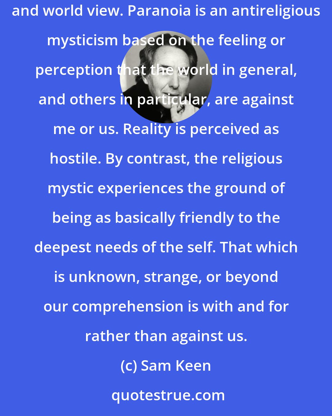 Sam Keen: As a mode of perception that often becomes a style of life, paranoia weaves around the vulnerable self or group an air-tight metaphysic and world view. Paranoia is an antireligious mysticism based on the feeling or perception that the world in general, and others in particular, are against me or us. Reality is perceived as hostile. By contrast, the religious mystic experiences the ground of being as basically friendly to the deepest needs of the self. That which is unknown, strange, or beyond our comprehension is with and for rather than against us.